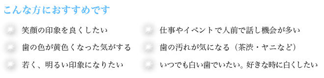 こんな方におすすめです　笑顔の印象を良くしたい　仕事やイベントで人前で話し機会が多い　歯の色が黄色くなった気がする　歯の汚れが気になる（茶渋・ヤニなど）　若く、明るい印象になりたい　いつでも白い歯でいたい。　好きな時に白くしたい